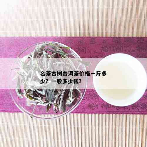 名茶古树普洱茶价格一斤多少？一般多少钱？