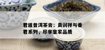 君道普洱茶膏：贡润祥与香君系列，尽享皇家品质