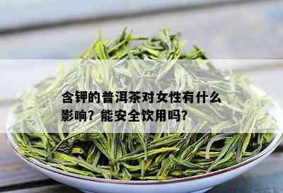 含钾的普洱茶对女性有什么影响？能安全饮用吗？