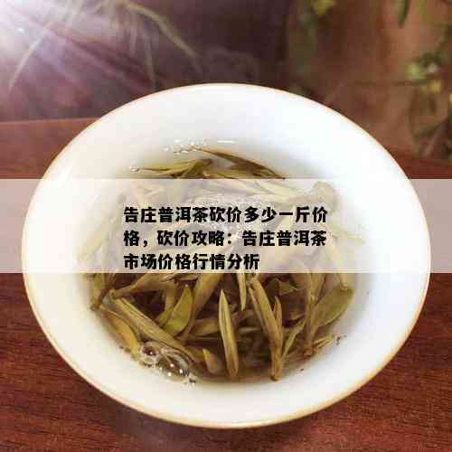 告庄普洱茶砍价多少一斤价格，砍价攻略：告庄普洱茶市场价格行情分析