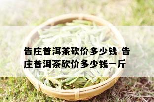 告庄普洱茶砍价多少钱-告庄普洱茶砍价多少钱一斤