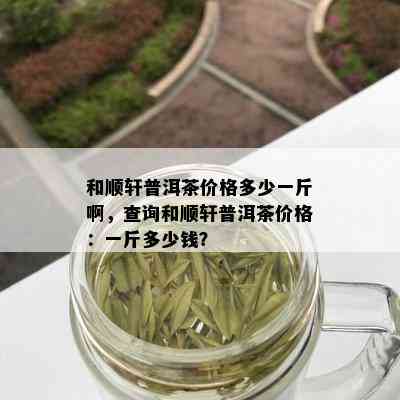 和顺轩普洱茶价格多少一斤啊，查询和顺轩普洱茶价格：一斤多少钱？