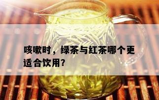 咳嗽时，绿茶与红茶哪个更适合饮用？