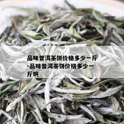 品味普洱茶饼价格多少一斤-品味普洱茶饼价格多少一斤啊