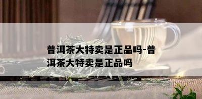 普洱茶大特卖是正品吗-普洱茶大特卖是正品吗