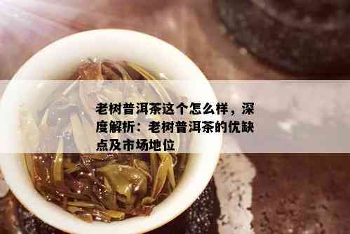 老树普洱茶这个怎么样，深度解析：老树普洱茶的优缺点及市场地位