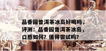 品香园普洱茶冰岛好喝吗，评测：品香园普洱茶冰岛，口感如何？值得尝试吗？