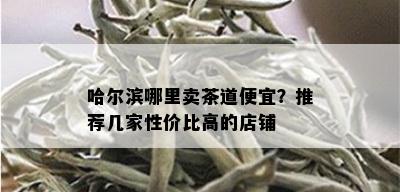 哈尔滨哪里卖茶道便宜？推荐几家性价比高的店铺