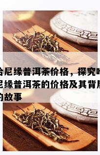 哈尼缘普洱茶价格，探究哈尼缘普洱茶的价格及其背后的故事