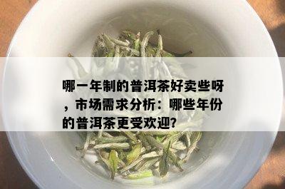 哪一年制的普洱茶好卖些呀，市场需求分析：哪些年份的普洱茶更受欢迎？