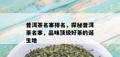 普洱茶名寨排名，探秘普洱茶名寨，品味顶级好茶的诞生地