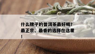 什么牌子的普洱茶更好喝？最正宗、最香的选择在这里！