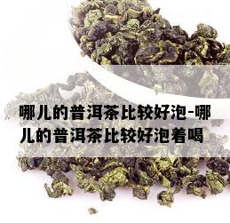 哪儿的普洱茶比较好泡-哪儿的普洱茶比较好泡着喝