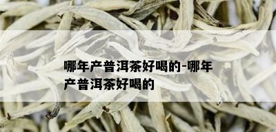 哪年产普洱茶好喝的-哪年产普洱茶好喝的