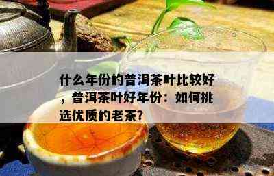 什么年份的普洱茶叶比较好，普洱茶叶好年份：如何挑选优质的老茶？