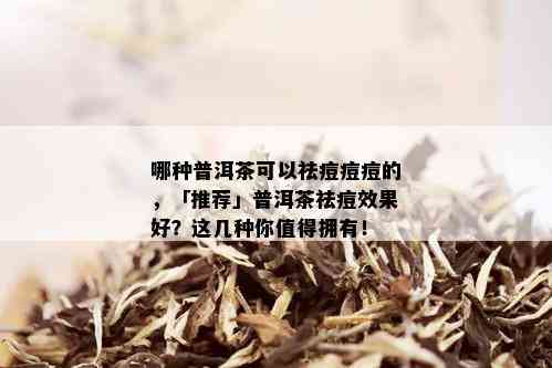 哪种普洱茶可以祛痘痘痘的，「推荐」普洱茶祛痘效果好？这几种你值得拥有！