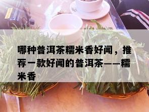 哪种普洱茶糯米香好闻，推荐一款好闻的普洱茶——糯米香