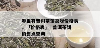 哪里有普洱茶饼卖呀价格表，「价格表」| 普洱茶饼销售点查询