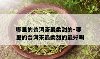 哪里的普洱茶最柔甜的-哪里的普洱茶最柔甜的更好喝