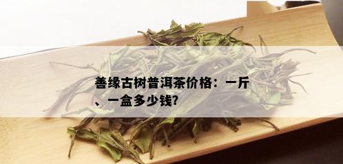 善缘古树普洱茶价格：一斤、一盒多少钱？