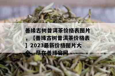 善缘古树普洱茶价格表图片，【善缘古树普洱茶价格表】2023最新价格图片大全，尽在善缘官网