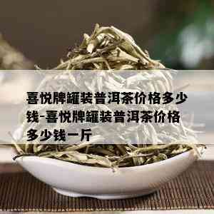 喜悦牌罐装普洱茶价格多少钱-喜悦牌罐装普洱茶价格多少钱一斤