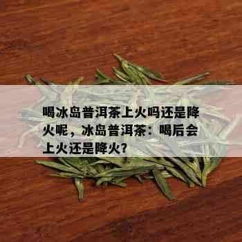 喝冰岛普洱茶上火吗还是降火呢，冰岛普洱茶：喝后会上火还是降火？