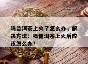 喝普洱茶上火了怎么办，解决方法：喝普洱茶上火后应该怎么办？