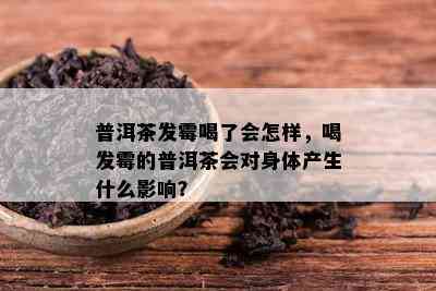 普洱茶发霉喝了会怎样，喝发霉的普洱茶会对身体产生什么影响？