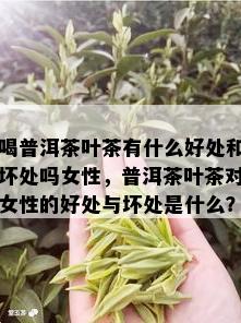 喝普洱茶叶茶有什么好处和坏处吗女性，普洱茶叶茶对女性的好处与坏处是什么？