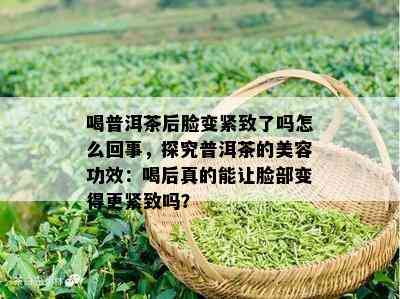 喝普洱茶后脸变紧致了吗怎么回事，探究普洱茶的美容功效：喝后真的能让脸部变得更紧致吗？