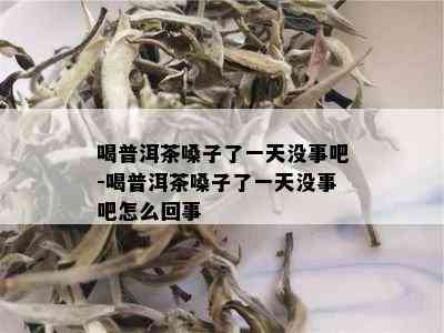 喝普洱茶嗓子了一天没事吧-喝普洱茶嗓子了一天没事吧怎么回事