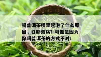 喝普洱茶嘴里起泡了什么原因，口腔溃疡？可能是因为你喝普洱茶的方式不对！