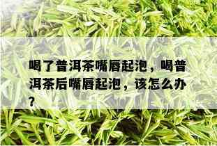 喝了普洱茶嘴唇起泡，喝普洱茶后嘴唇起泡，该怎么办？