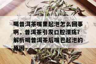 喝普洱茶嘴里起泡怎么回事啊，普洱茶引发口腔溃疡？解析喝普洱茶后嘴巴起泡的原因