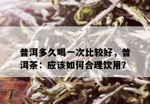 普洱多久喝一次比较好，普洱茶：应该如何合理饮用？