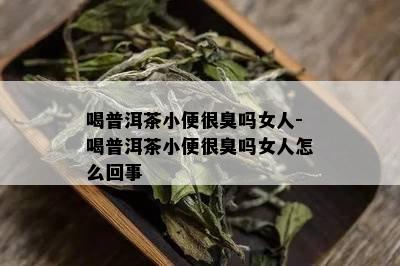 喝普洱茶小便很臭吗女人-喝普洱茶小便很臭吗女人怎么回事