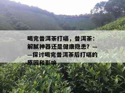 喝完普洱茶打嗝，普洱茶：解腻神器还是健康隐患？——探讨喝完普洱茶后打嗝的原因和影响