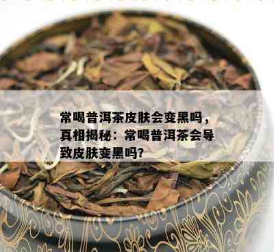 常喝普洱茶皮肤会变黑吗，真相揭秘：常喝普洱茶会导致皮肤变黑吗？