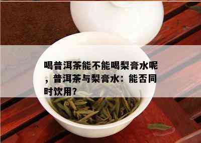 喝普洱茶能不能喝梨膏水呢，普洱茶与梨膏水：能否同时饮用？