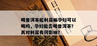 喝普洱茶能利尿嘛孕妇可以喝吗，孕妇能否喝普洱茶？其对利尿有何影响？