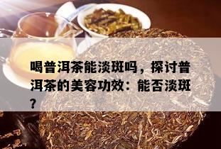 喝普洱茶能淡斑吗，探讨普洱茶的美容功效：能否淡斑？