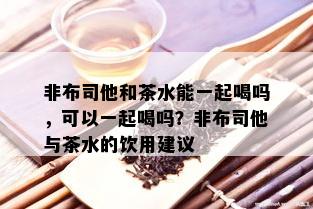 非布司他和茶水能一起喝吗，可以一起喝吗？非布司他与茶水的饮用建议