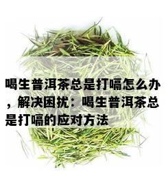 喝生普洱茶总是打嗝怎么办，解决困扰：喝生普洱茶总是打嗝的应对方法