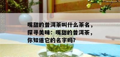 嘴甜的普洱茶叫什么茶名，探寻美味：嘴甜的普洱茶，你知道它的名字吗？