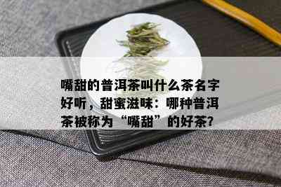 嘴甜的普洱茶叫什么茶名字好听，甜蜜滋味：哪种普洱茶被称为“嘴甜”的好茶？