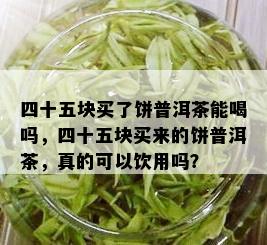 四十五块买了饼普洱茶能喝吗，四十五块买来的饼普洱茶，真的可以饮用吗？