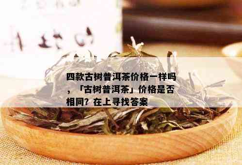 四款古树普洱茶价格一样吗，「古树普洱茶」价格是否相同？在上寻找答案