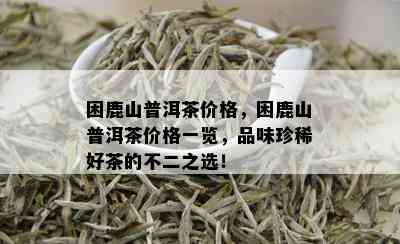 困鹿山普洱茶价格，困鹿山普洱茶价格一览，品味珍稀好茶的不二之选！