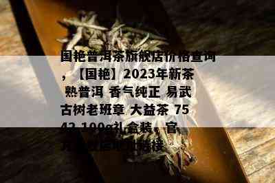 国艳普洱茶旗舰店价格查询，【国艳】2023年新茶 熟普洱 香气纯正 易武古树老班章 大益茶 7542 100g礼盒装，官方旗舰店地址链接